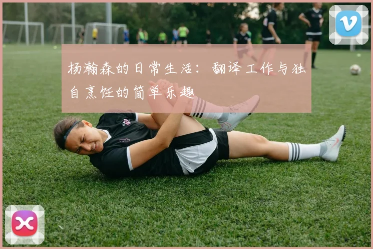 杨瀚森的日常生活：翻译工作与独自烹饪的简单乐趣