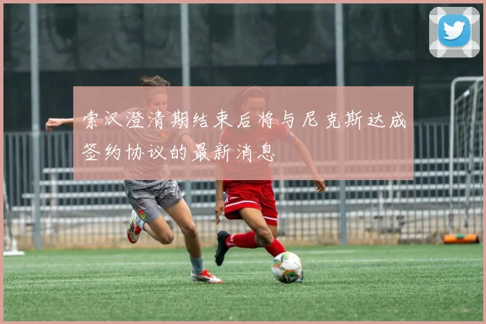 索汉澄清期结束后将与尼克斯达成签约协议的最新消息