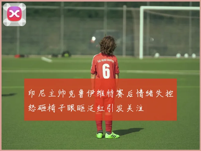 印尼主帅克鲁伊维特赛后情绪失控怒砸椅子眼眶泛红引发关注