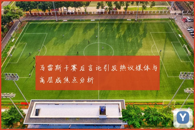 马雷斯卡赛后言论引发热议媒体与高层成焦点分析