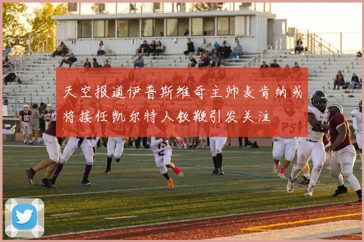 天空报道伊普斯维奇主帅麦肯纳或将接任凯尔特人教鞭引发关注