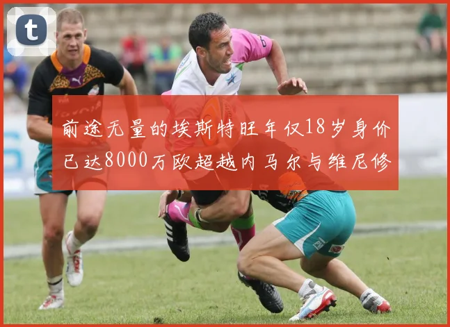前途无量的埃斯特旺年仅18岁身价已达8000万欧超越内马尔与维尼修斯