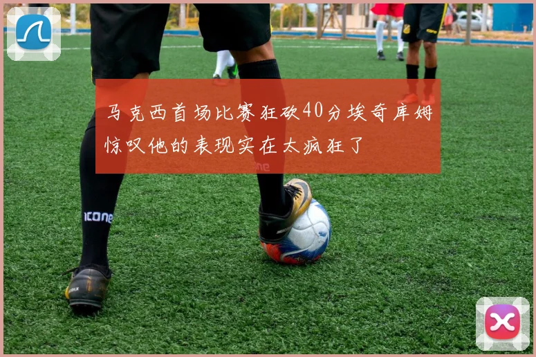 马克西首场比赛狂砍40分埃奇库姆惊叹他的表现实在太疯狂了
