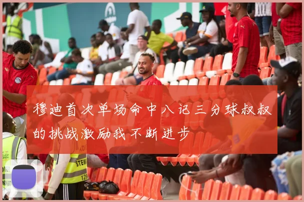 穆迪首次单场命中八记三分球叔叔的挑战激励我不断进步