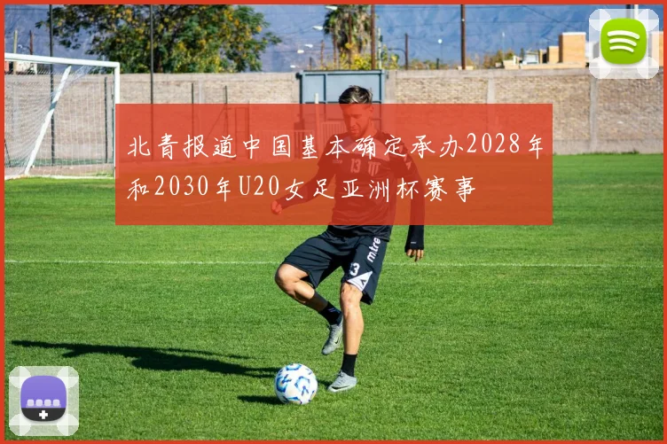 北青报道中国基本确定承办2028年和2030年U20女足亚洲杯赛事