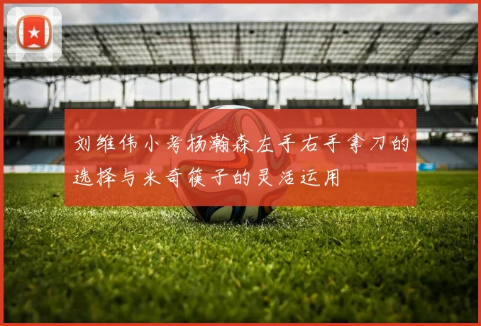 刘维伟小考杨瀚森左手右手拿刀的选择与米奇筷子的灵活运用