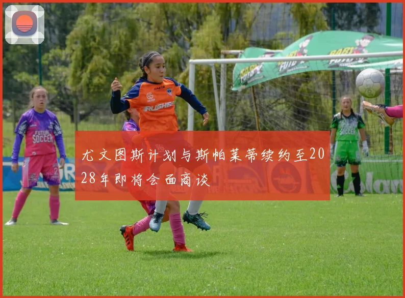 尤文图斯计划与斯帕莱蒂续约至2028年即将会面商谈