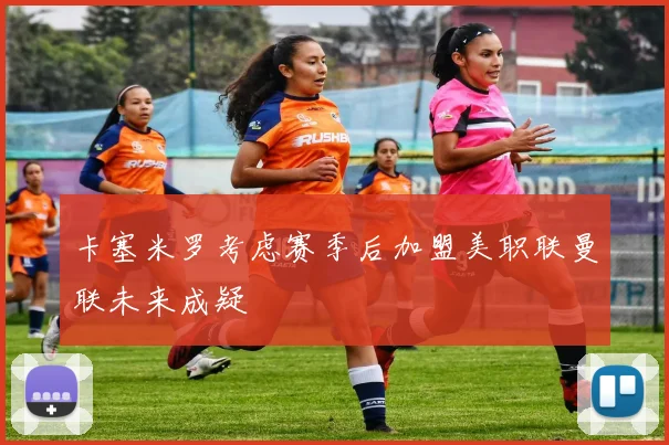 卡塞米罗考虑赛季后加盟美职联曼联未来成疑
