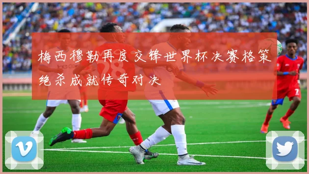 梅西穆勒再度交锋世界杯决赛格策绝杀成就传奇对决