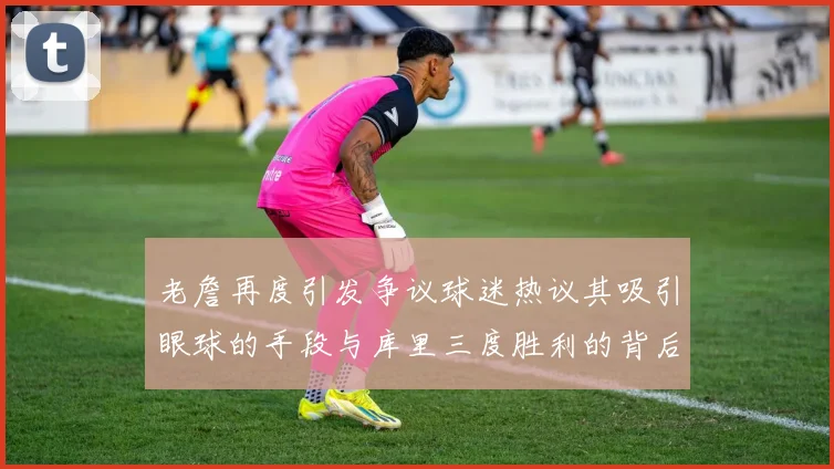 老詹再度引发争议球迷热议其吸引眼球的手段与库里三度胜利的背后原因