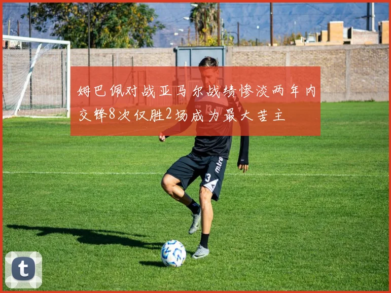 姆巴佩对战亚马尔战绩惨淡两年内交锋8次仅胜2场成为最大苦主