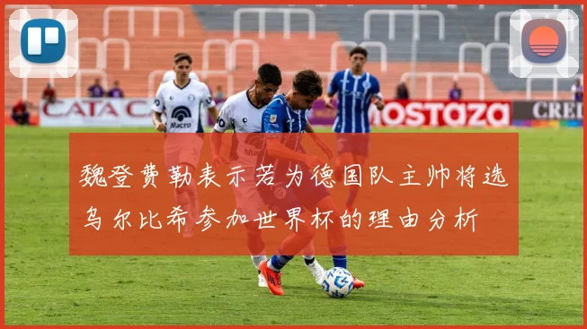 魏登费勒表示若为德国队主帅将选乌尔比希参加世界杯的理由分析