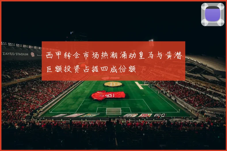 西甲转会市场热潮涌动皇马与黄潜巨额投资占据四成份额