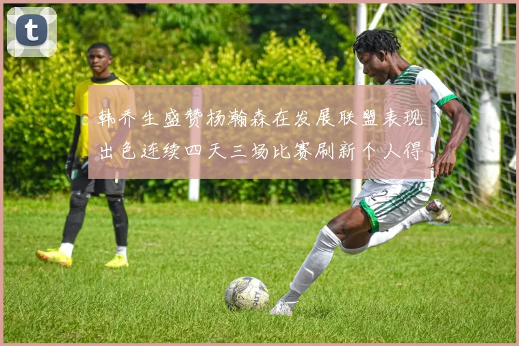 韩乔生盛赞杨瀚森在发展联盟表现出色连续四天三场比赛刷新个人得分与篮板纪录