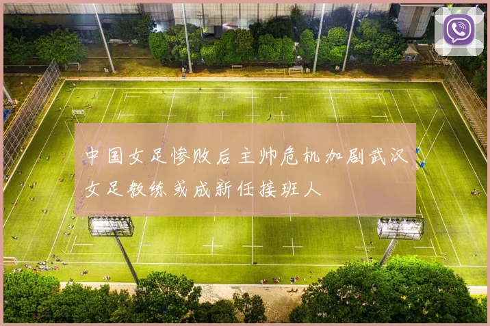 中国女足惨败后主帅危机加剧武汉女足教练或成新任接班人