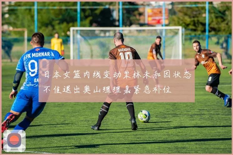 日本女篮内线变动栗林未和因状态不佳退出奥山理理嘉紧急补位