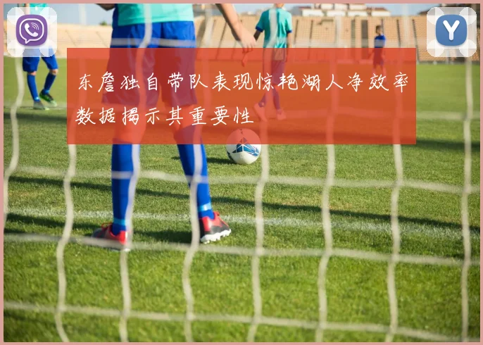 东詹独自带队表现惊艳湖人净效率数据揭示其重要性