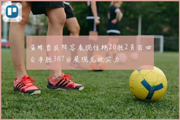 黄蜂首发阵容表现惊艳20胜2负百回合净胜307分展现无敌实力