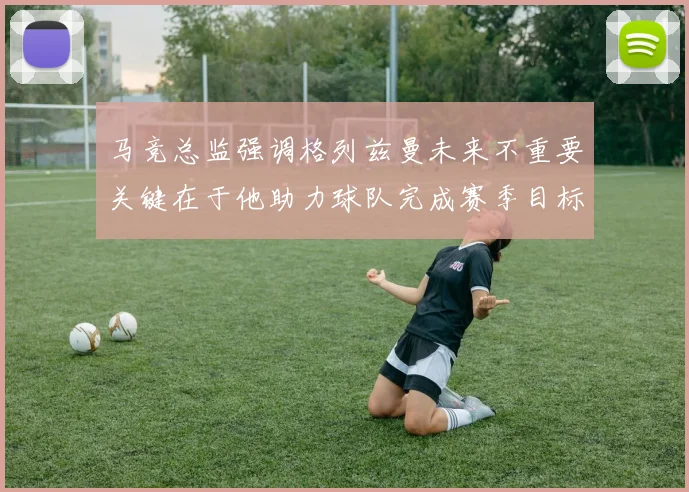 马竞总监强调格列兹曼未来不重要关键在于他助力球队完成赛季目标