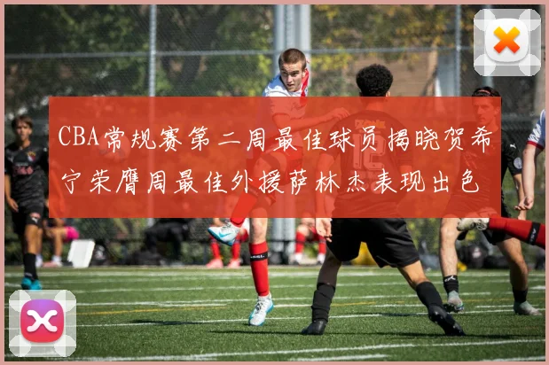 CBA常规赛第二周最佳球员揭晓贺希宁荣膺周最佳外援萨林杰表现出色