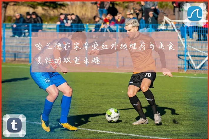 哈兰德在家享受红外线理疗与美食烹饪的双重乐趣