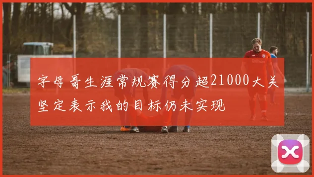 字母哥生涯常规赛得分超21000大关坚定表示我的目标仍未实现