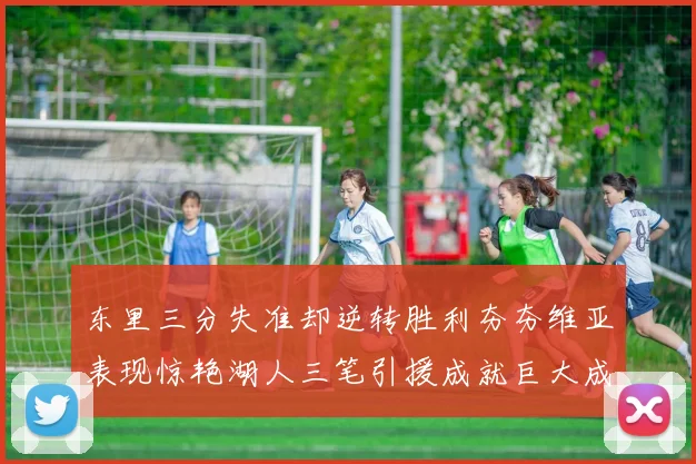 东里三分失准却逆转胜利夯夯维亚表现惊艳湖人三笔引援成就巨大成功
