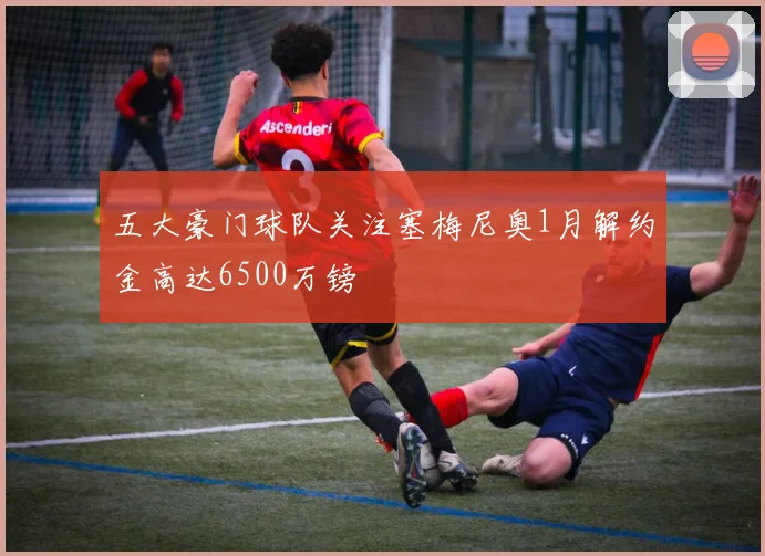 五大豪门球队关注塞梅尼奥1月解约金高达6500万镑