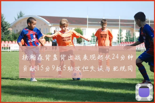 杨瀚森背靠背出战表现起伏24分钟贡献15分9板5助攻但失误与犯规同样引人关注