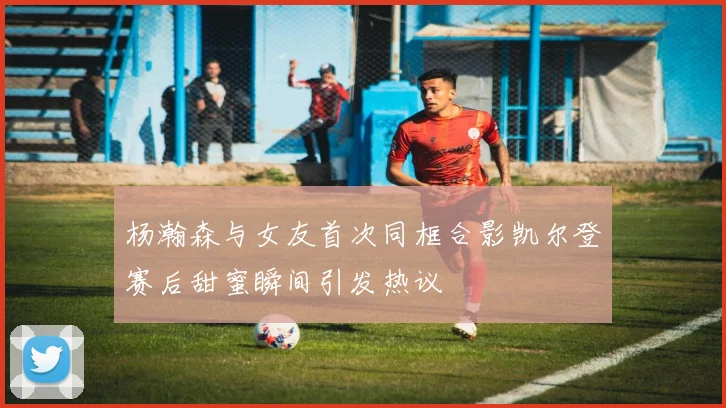 杨瀚森与女友首次同框合影凯尔登赛后甜蜜瞬间引发热议