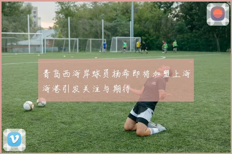 青岛西海岸球员杨希即将加盟上海海港引发关注与期待